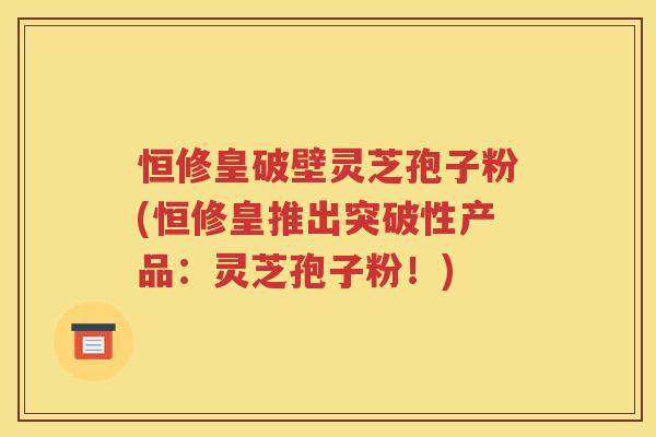 恒修皇破壁灵芝孢子粉(恒修皇推出突破性产品：灵芝孢子粉！)
