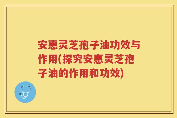 安惠灵芝孢子油功效与作用(探究安惠灵芝孢子油的作用和功效)