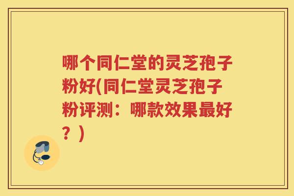 哪个同仁堂的灵芝孢子粉好(同仁堂灵芝孢子粉评测：哪款效果最好？)