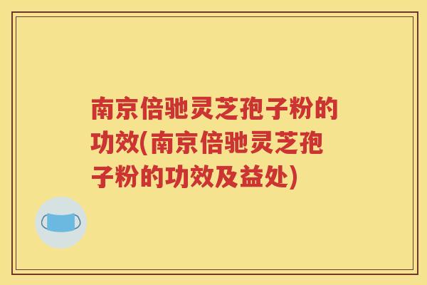 南京倍驰灵芝孢子粉的功效(南京倍驰灵芝孢子粉的功效及益处)