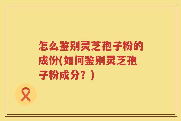 怎么鉴别灵芝孢子粉的成份(如何鉴别灵芝孢子粉成分？)