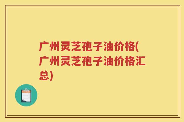广州灵芝孢子油价格(广州灵芝孢子油价格汇总)