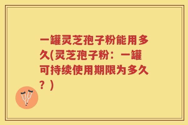 一罐灵芝孢子粉能用多久(灵芝孢子粉：一罐可持续使用期限为多久？)