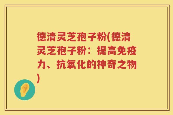 德清灵芝孢子粉(德清灵芝孢子粉：提高免疫力、抗氧化的神奇之物)