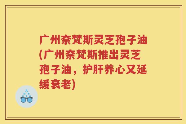 广州奈梵斯灵芝孢子油(广州奈梵斯推出灵芝孢子油,养心又延缓) 广州奈梵斯灵芝孢子油(广州奈梵斯推出灵芝孢子油,养心又延缓)