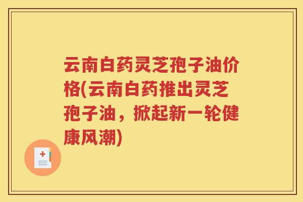 云南白药灵芝孢子油价格(云南白药推出灵芝孢子油，掀起新一轮健康风潮)