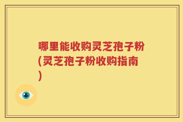 哪里能收购灵芝孢子粉(灵芝孢子粉收购指南)