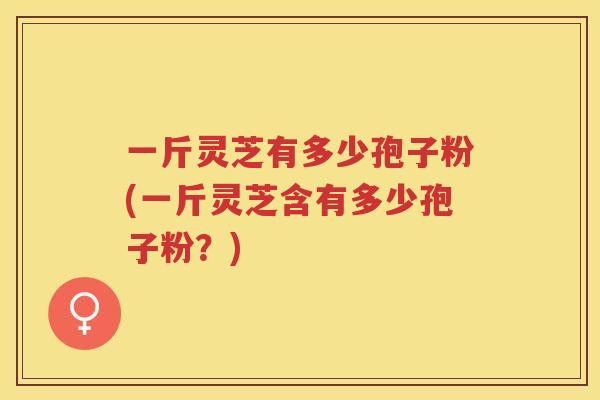 一斤灵芝有多少孢子粉(一斤灵芝含有多少孢子粉？)