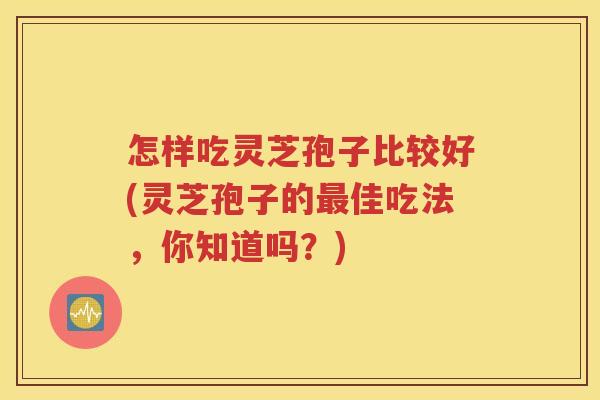 怎样吃灵芝孢子比较好(灵芝孢子的最佳吃法，你知道吗？)
