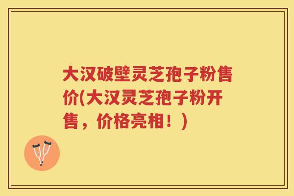 大汉破壁灵芝孢子粉售价(大汉灵芝孢子粉开售,价格亮相!) 大汉破壁灵芝孢子粉售价(大汉灵芝孢子粉开售,价格亮相!)