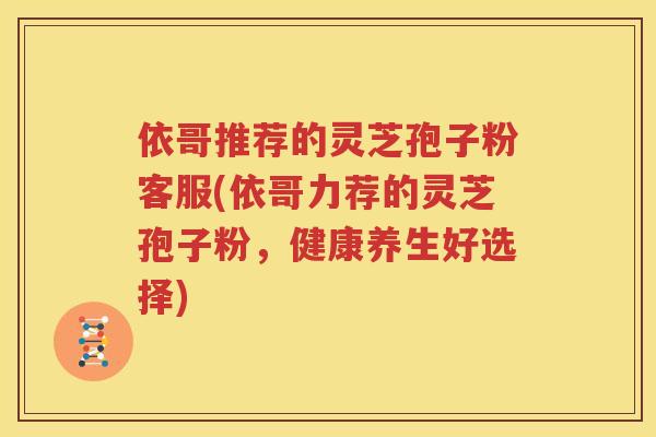 依哥推荐的灵芝孢子粉客服(依哥力荐的灵芝孢子粉，健康养生好选择)