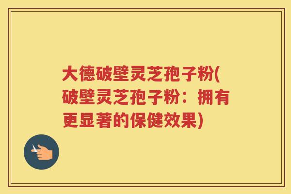 大德破壁灵芝孢子粉(破壁灵芝孢子粉：拥有更显著的保健效果)