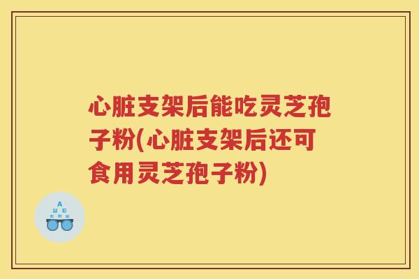 心脏支架后能吃灵芝孢子粉(心脏支架后还可食用灵芝孢子粉)