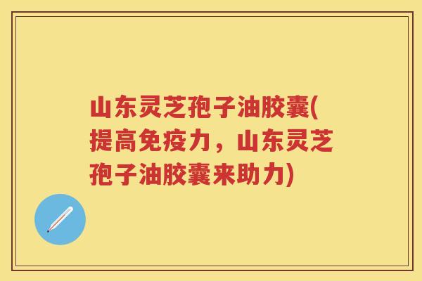 山东灵芝孢子油胶囊(提高免疫力，山东灵芝孢子油胶囊来助力)