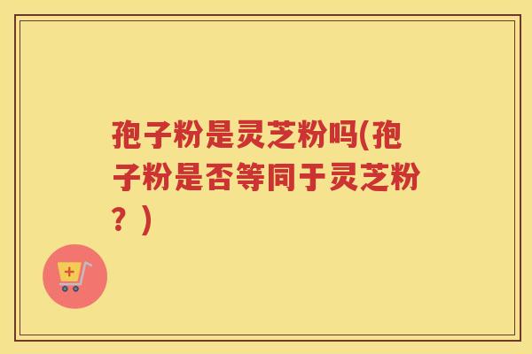 孢子粉是灵芝粉吗(孢子粉是否等同于灵芝粉？)