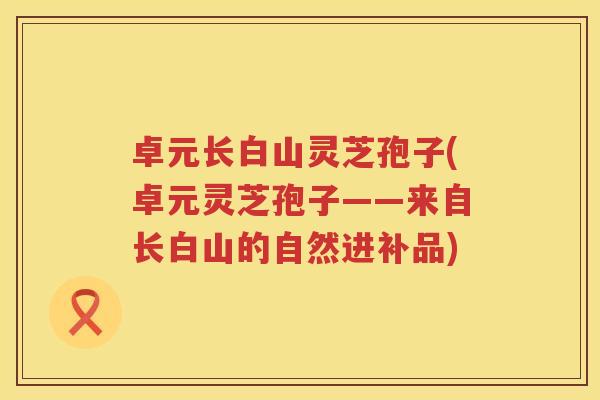 卓元长白山灵芝孢子(卓元灵芝孢子——来自长白山的自然进补品)