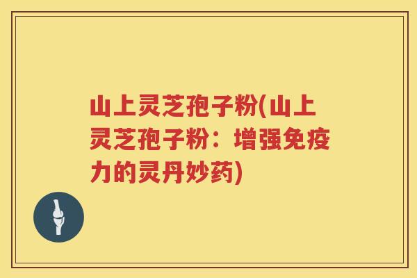 山上灵芝孢子粉(山上灵芝孢子粉：增强免疫力的灵丹妙药)