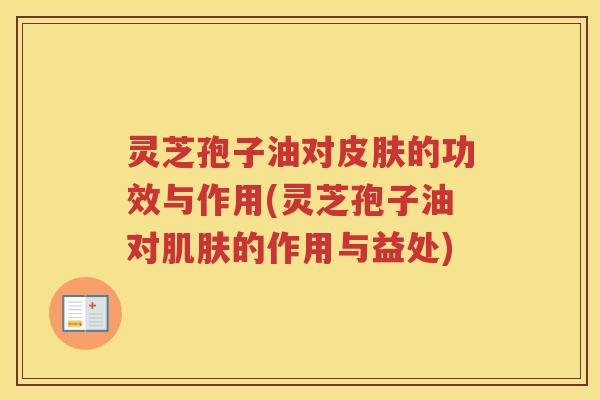 灵芝孢子油对皮肤的功效与作用(灵芝孢子油对肌肤的作用与益处)
