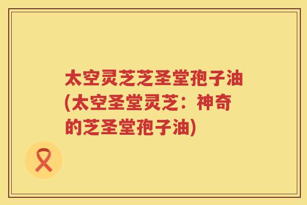 太空灵芝芝圣堂孢子油(太空圣堂灵芝:神奇的芝圣堂孢子油) 太空灵芝芝圣堂孢子油(太空圣堂灵芝:神奇的芝圣堂孢子油)