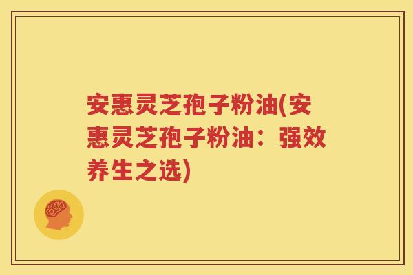 安惠灵芝孢子粉油(安惠灵芝孢子粉油：强效养生之选)