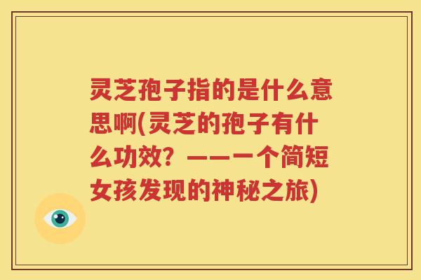 灵芝孢子指的是什么意思啊(灵芝的孢子有什么功效？——一个简短女孩发现的神秘之旅)
