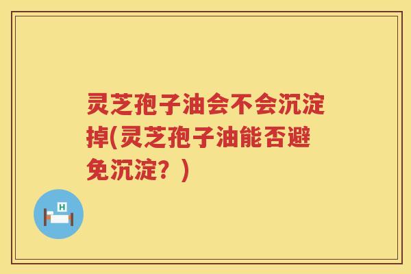 灵芝孢子油会不会沉淀掉(灵芝孢子油能否避免沉淀？)