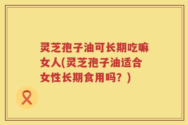 灵芝孢子油可长期吃嘛女人(灵芝孢子油适合女性长期食用吗？)