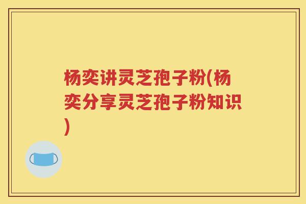 杨奕讲灵芝孢子粉(杨奕分享灵芝孢子粉知识) 杨奕讲灵芝孢子粉(杨奕分享灵芝孢子粉知识)