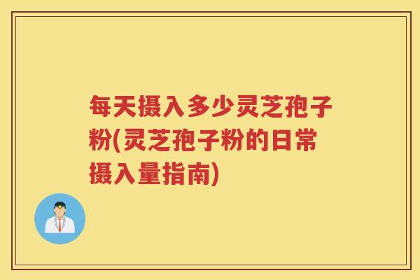 每天摄入多少灵芝孢子粉(灵芝孢子粉的日常摄入量指南)