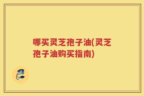 哪买灵芝孢子油(灵芝孢子油购买指南) 哪买灵芝孢子油(灵芝孢子油购买指南)