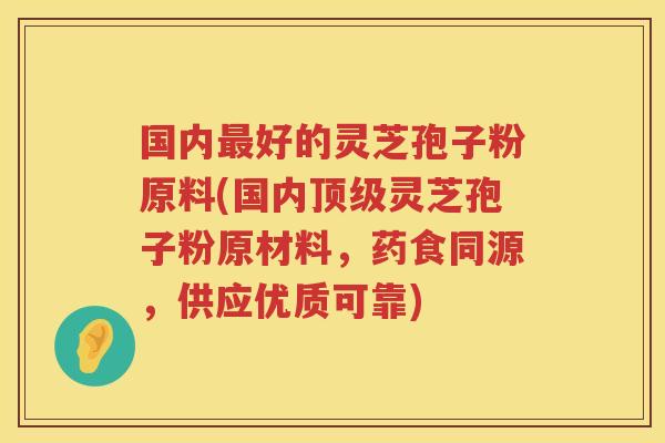 国内最好的灵芝孢子粉原料(国内顶级灵芝孢子粉原材料，药食同源，供应优质可靠)