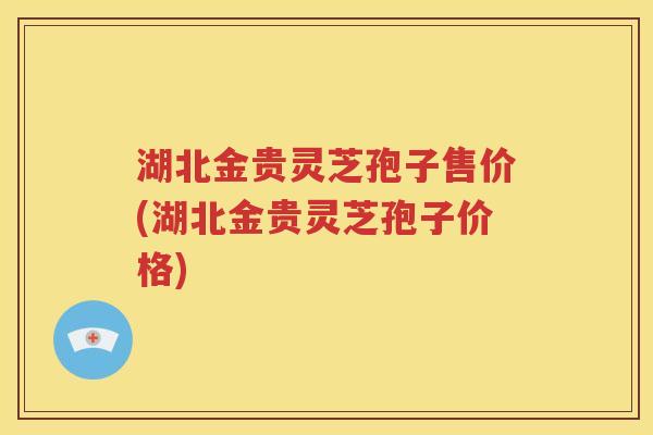 湖北金贵灵芝孢子售价(湖北金贵灵芝孢子价格)