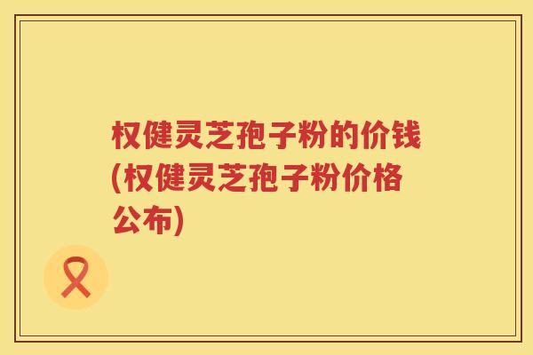 权健灵芝孢子粉的价钱(权健灵芝孢子粉价格公布)