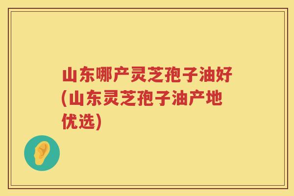 山东哪产灵芝孢子油好(山东灵芝孢子油产地优选)