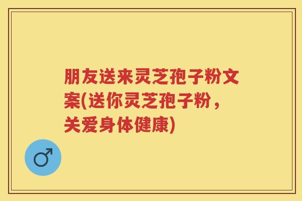 朋友送来灵芝孢子粉文案(送你灵芝孢子粉，关爱身体健康)