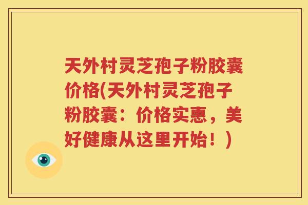 天外村灵芝孢子粉胶囊价格(天外村灵芝孢子粉胶囊：价格实惠，美好健康从这里开始！)
