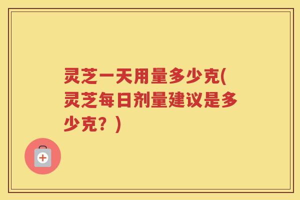 灵芝一天用量多少克(灵芝每日剂量建议是多少克？)
