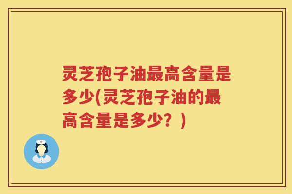 灵芝孢子油最高含量是多少(灵芝孢子油的最高含量是多少？)