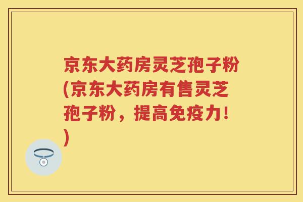 京东大药房灵芝孢子粉(京东大药房有售灵芝孢子粉，提高免疫力！)