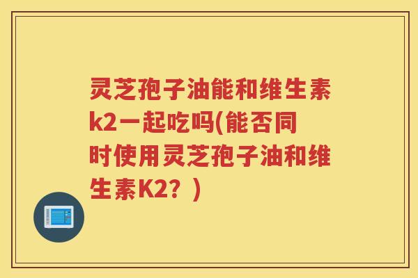 灵芝孢子油能和维生素k2一起吃吗(能否同时使用灵芝孢子油和维生素K2?) 灵芝孢子油能和维生素k2一起吃吗(能否同时使用灵芝孢子油和维生素K2?)