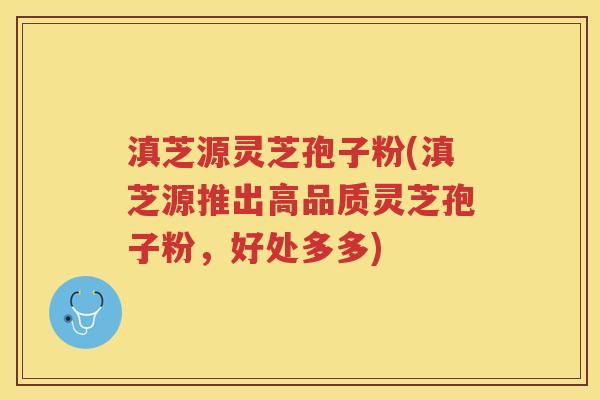 滇芝源灵芝孢子粉(滇芝源推出高品质灵芝孢子粉，好处多多)