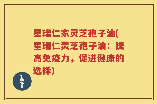 星瑞仁家灵芝孢子油(星瑞仁灵芝孢子油：提高免疫力，促进健康的选择)