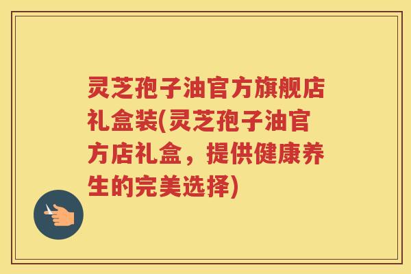 灵芝孢子油官方旗舰店礼盒装(灵芝孢子油官方店礼盒，提供健康养生的完美选择)