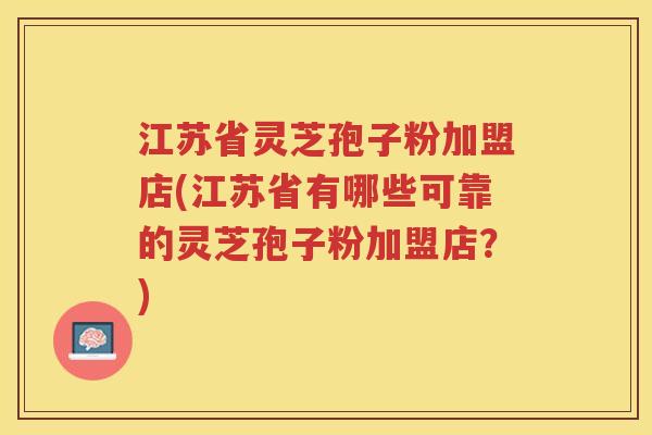 江苏省灵芝孢子粉加盟店(江苏省有哪些可靠的灵芝孢子粉加盟店？)