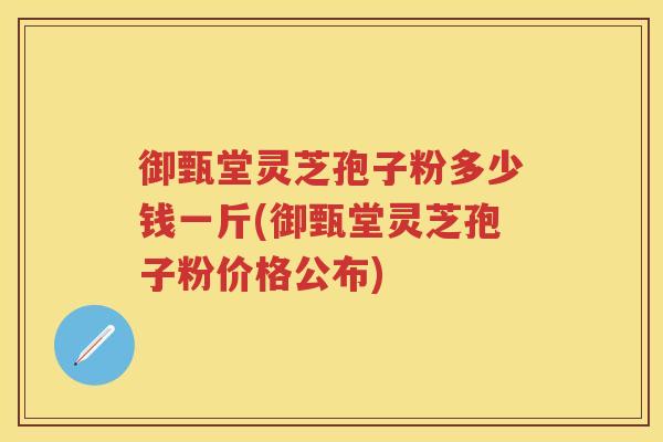 御甄堂灵芝孢子粉多少钱一斤(御甄堂灵芝孢子粉价格公布)