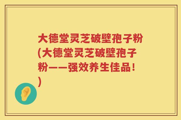 大德堂灵芝破壁孢子粉(大德堂灵芝破壁孢子粉——强效养生佳品！)