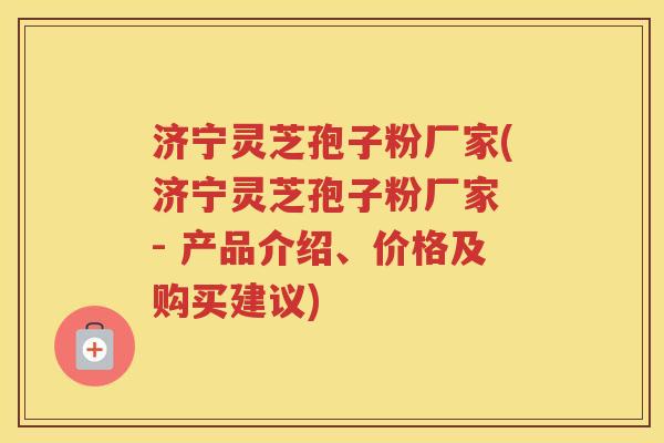 济宁灵芝孢子粉厂家(济宁灵芝孢子粉厂家 - 产品介绍、价格及购买建议)