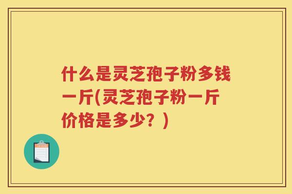 什么是灵芝孢子粉多钱一斤(灵芝孢子粉一斤价格是多少？)