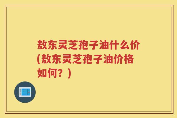 敖东灵芝孢子油什么价(敖东灵芝孢子油价格如何？)
