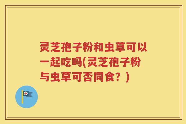 灵芝孢子粉和虫草可以一起吃吗(灵芝孢子粉与虫草可否同食？)